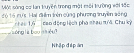 Một sóng cơ lan truyền trong một môi trường với tốc 
độ 16 m/s. Hai điểm trên cùng phương truyền sóng 
nhau 1, 6dao động lệch pha nhau π/4. Chu kỳ 
sng là bao nhiêu? 
Nhập đáp án