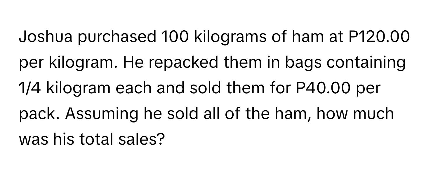 Joshua purchased 100 kilograms of ham at P120.00 per kilogram. He repacked them in bags containing 1/4 kilogram each and sold them for P40.00 per pack. Assuming he sold all of the ham, how much was his total sales?