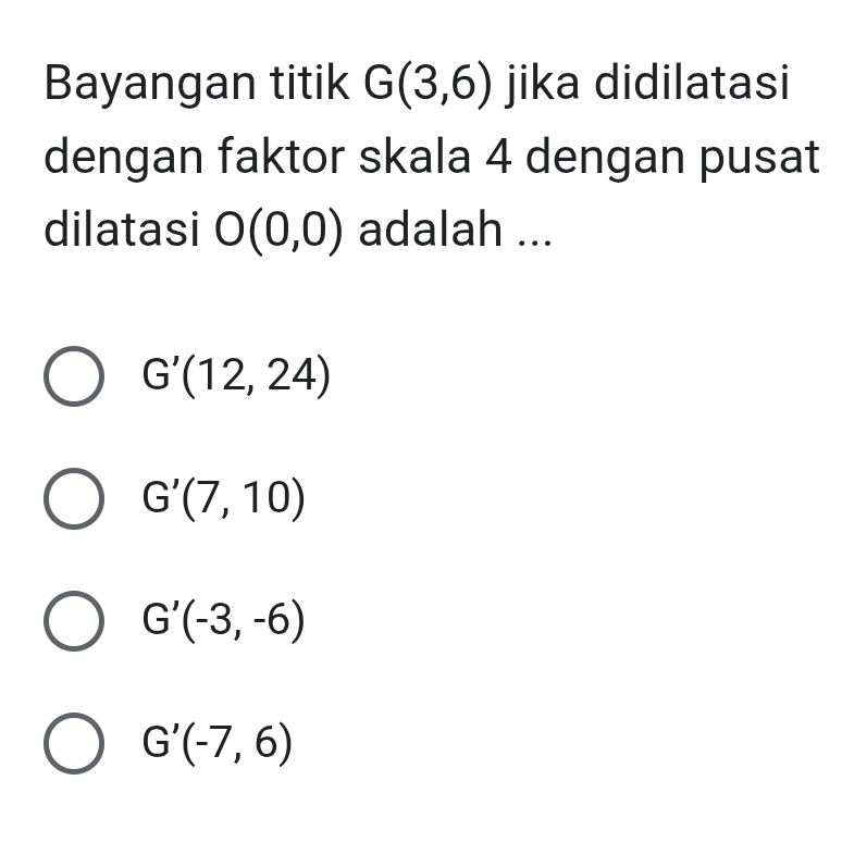 Bayangan titik G(3,6) jika didilatasi
dengan faktor skala 4 dengan pusat
dilatasi O(0,0) adalah ...
G'(12,24)
G'(7,10)
G'(-3,-6)
G'(-7,6)