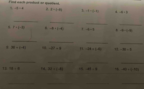 Find each product or quotient. 
1. -5· 4 2. 2· (-8) 3. -1· (-1) 4. -6· 3
_ 
_ 
_ 
_ 
5. 7· (-3) 6. -8· (-4) 7. -6· 5 B. -9· (-9)
_ 
_ 
_ 
_ 
9. 36+(-4) 10. -27/ 9 11. -24/ (-6) 12. -30/ 5
_ 
_ 
_ 
_ 
13. 18/ 6 14. 32/ (-8) 15. -45/ 9 16. -40/ (-10)
__ 
__