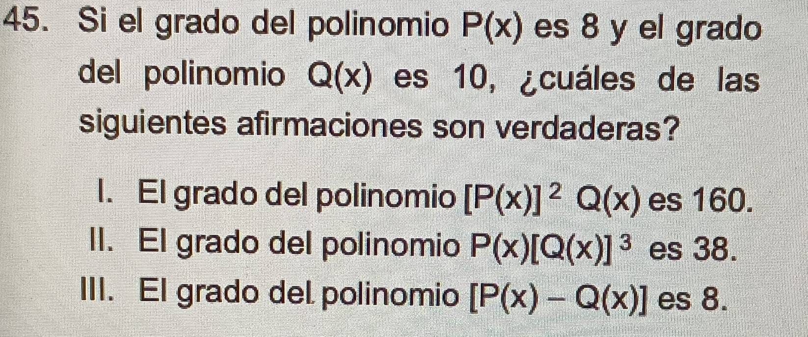 Si el grado del polinomio P(x) es 8 y el grado
del polinomio Q(x) es 10, ¿cuáles de las
siguientes afirmaciones son verdaderas?
l. El grado del polinomio [P(x)]^2Q(x) es 160.
II. El grado del polinomio P(x)[Q(x)]^3 es 38.
III. El grado del polinomio [P(x)-Q(x)] es 8.