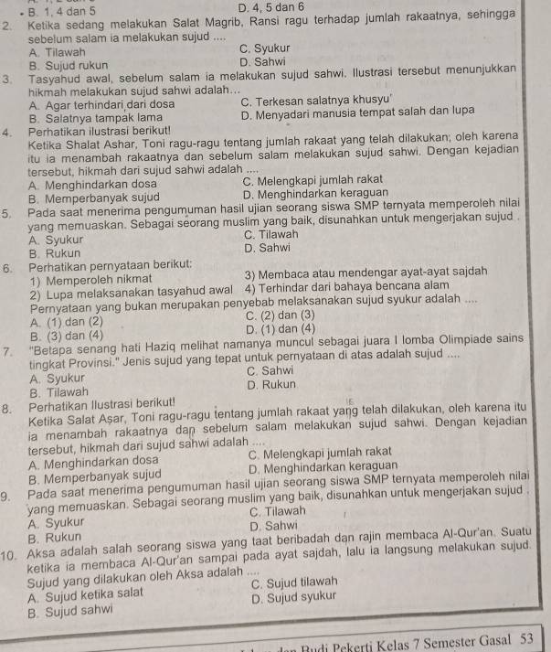 B. 1, 4 dan 5 D. 4, 5 dan 6
2. Ketika sedang melakukan Salat Magrib, Ransi ragu terhadap jumlah rakaatnya, sehingga
sebelum salam ia melakukan sujud ....
A. Tilawah C. Syukur
B. Sujud rukun D. Sahwi
3. Tasyahud awal, sebelum salam ia melakukan sujud sahwi. Ilustrasi tersebut menunjukkan
hikmah melakukan sujud sahwi adalah...
A. Agar terhindari dari dosa C. Terkesan salatnya khusyu'
B. Salatnya tampak lama D. Menyadari manusia tempat salah dan lupa
4. Perhatikan ilustrasi berikut!
Ketika Shalat Ashar, Toni ragu-ragu tentang jumlah rakaat yang telah dilakukan; oleh karena
itu ia menambah rakaatnya dan sebelum salam melakukan sujud sahwi. Dengan kejadian
tersebut, hikmah dari sujud sahwi adalah ....
A. Menghindarkan dosa C. Melengkapi jumlah rakat
B. Memperbanyak sujud D. Menghindarkan keraguan
5. Pada saat menerima pengumuman hasil ujian seorang siswa SMP ternyata memperoleh nilai
yang memuaskan. Sebagai seorang muslim yang baik, disunahkan untuk mengerjakan sujud .
A. Syukur C. Tilawah
B. Rukun D. Sahwi
6. Perhatikan pernyataan berikut:
1) Memperoleh nikmat 3) Membaca atau mendengar ayat-ayat sajdah
2) Lupa melaksanakan tasyahud awal 4) Terhindar dari bahaya bencana alam
Pernyataan yang bukan merupakan penyebab melaksanakan sujud syukur adalah ....
A. (1) dan (2) C. (2) dan (3)
B. (3) dan (4) D. (1) dan (4)
7. "Betapa senang hati Haziq melihat namanya muncul sebagai juara I lomba Olimpiade sains
tingkat Provinsi." Jenis sujud yang tepat untuk pernyataan di atas adalah sujud ....
A. Syukur C. Sahwi
B. Tilawah D. Rukun
8. Perhatikan Ilustrasi berikut!
Ketika Salat Aşar, Toni ragu-ragu tentang jumlah rakaat yang telah dilakukan, oleh karena itu
ia menambah rakaatnya dan sebelum salam melakukan sujud sahwi. Dengan kejadian
tersebut, hikmah dari sujud sahwi adalah ....
A. Menghindarkan dosa C. Melengkapi jumlah rakat
B. Memperbanyak sujud D. Menghindarkan keraguan
9. Pada saat menerima pengumuman hasil ujian seorang siswa SMP ternyata memperoleh nilai
yang memuaskan. Sebagai seorang muslim yang baik, disunahkan untuk mengerjakan sujud .
C. Tilawah
A. Syukur D. Sahwi
B. Rukun
10. Aksa adalah salah seorang siswa yang taat beribadah dan rajin membaca Al-Qur'an. Suatu
ketika ia membaca Al-Qur'an sampai pada ayat sajdah, lalu ia langsung melakukan sujud.
Sujud yang dilakukan oleh Aksa adalah ....
A. Sujud ketika salat C. Sujud tilawah
B. Sujud sahwi D. Sujud syukur
Rudi Pekerti Kelas 7 Semester Gasal 53