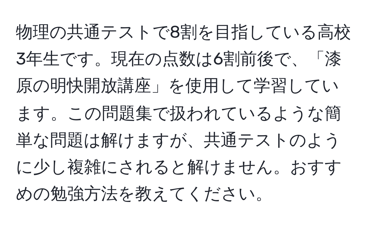 物理の共通テストで8割を目指している高校3年生です。現在の点数は6割前後で、「漆原の明快開放講座」を使用して学習しています。この問題集で扱われているような簡単な問題は解けますが、共通テストのように少し複雑にされると解けません。おすすめの勉強方法を教えてください。