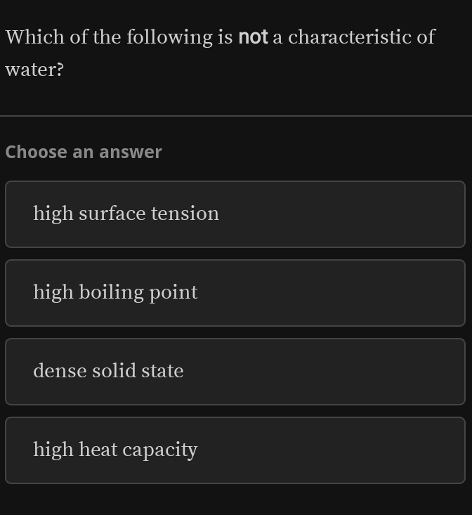 Which of the following is not a characteristic of
water?
Choose an answer
high surface tension
high boiling point
dense solid state
high heat capacity