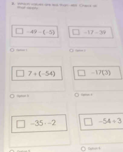 Which values are less than 459 Check all
that apply.
□ -49-(-5) □ -17-39
Option s Option 1
7+(-54) □ -17(3)
Option 3 Option 4
□ -35· -2
□  -54/ 3
Option 6