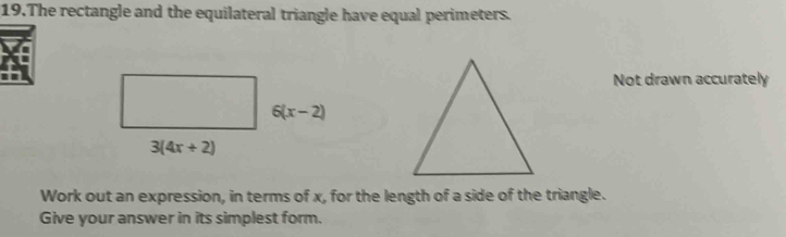 The rectangle and the equilateral triangle have equal perimeters.
Not drawn accurately
Work out an expression, in terms of x, for the length of a side of the triangle.
Give your answer in its simplest form.