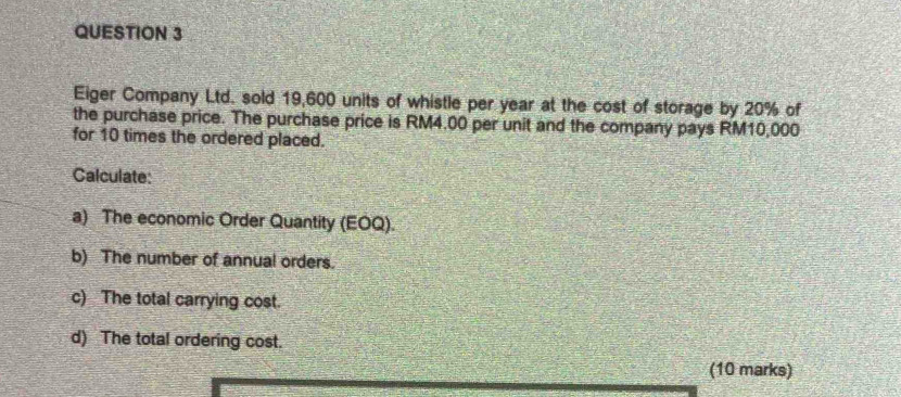 Eiger Company Ltd. sold 19,600 units of whistle per year at the cost of storage by 20% of 
the purchase price. The purchase price is RM4.00 per unit and the company pays RM10,000
for 10 times the ordered placed. 
Calculate: 
a) The economic Order Quantity (EOQ). 
b) The number of annual orders. 
c) The total carrying cost. 
d) The total ordering cost. 
(10 marks)