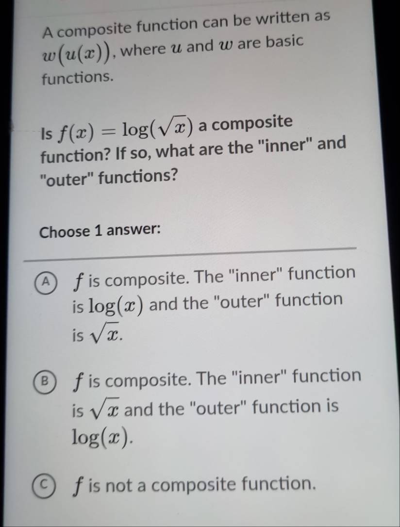 A composite function can be written as
w(u(x)) , where u and w are basic
functions.
Is f(x)=log (sqrt(x)) a composite
function? If so, what are the "inner" and
"outer" functions?
Choose 1 answer:
A f is composite. The "inner" function
is log (x) and the "outer" function
is sqrt(x).
B ) f is composite. The "inner" function
is sqrt(x) and the "outer" function is
log (x).
C f is not a composite function.