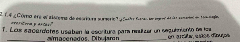 ¿Cómo era el sistema de escritura sumerio?:¿Cuáles fueron los logros de los sumerios en tecnología, 
escritura y artes? 
1. Los sacerdotes usaban la escritura para realizar un seguimiento de los 
_almacenados. Dibujaron _en arcilla; estos dibujos