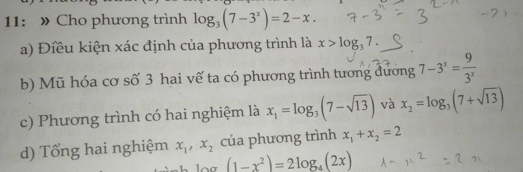 11: » Cho phương trình log _3(7-3^x)=2-x. 
a) Điều kiện xác định của phương trình là x>log _37. 
b) Mũ hóa cơ số 3 hai vế ta có phương trình tương đương 7-3^x= 9/3^x 
c) Phương trình có hai nghiệm là x_1=log _3(7-sqrt(13)) và x_2=log _3(7+sqrt(13))
d) Tổng hai nghiệm x_1, x_2 của phương trình x_1+x_2=2
(1-x^2)=2log _4(2x)