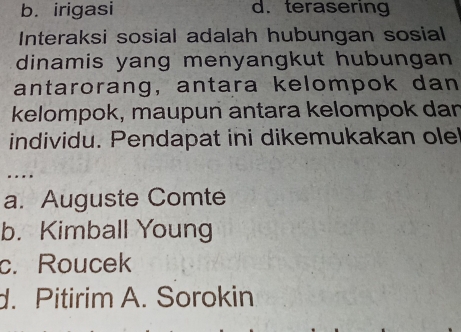 b. irigasi d. terasering
Interaksi sosial adalah hubungan sosial
dinamis yang menyangkut hubungan
antarorang, antara kelompok dan
kelompok, maupun antara kelompok dan
individu. Pendapat ini dikemukakan ole
..
a. Auguste Comte
b. Kimball Young
c. Roucek
d. Pitirim A. Sorokin