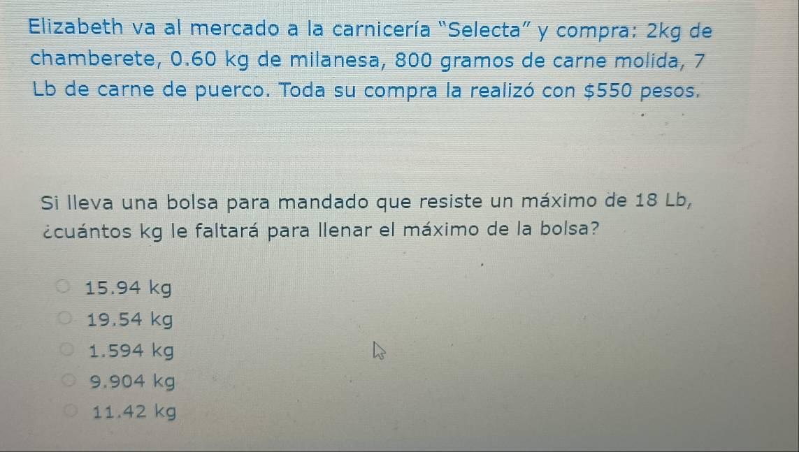 Elizabeth va al mercado a la carnicería “Selecta” y compra: 2kg de
chamberete, 0.60 kg de milanesa, 800 gramos de carne molida, 7
Lb de carne de puerco. Toda su compra la realizó con $550 pesos.
Si lleva una bolsa para mandado que resiste un máximo de 18 Lb,
¿cuántos kg le faltará para llenar el máximo de la bolsa?
15.94 kg
19.54 kg
1.594 kg
9.904 kg
11.42 kg