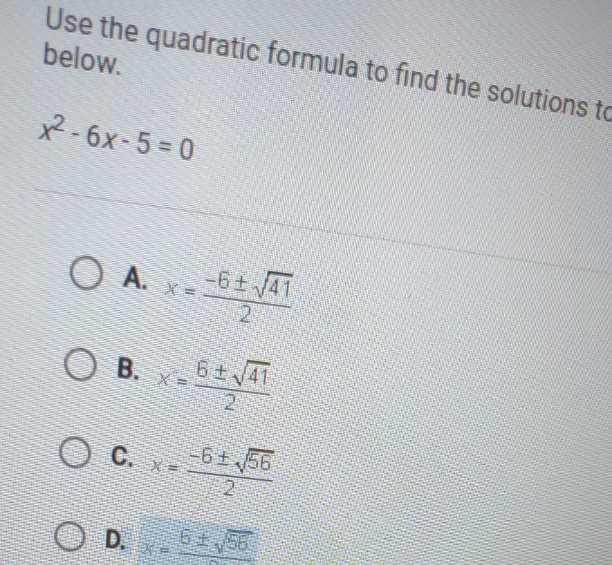 below.
Use the quadratic formula to find the solutions to
x^2-6x-5=0
A. x= (-6± sqrt(41))/2 
B. x= 6± sqrt(41)/2 
C. x= (-6± sqrt(56))/2 
D. x=frac 6± sqrt(56)