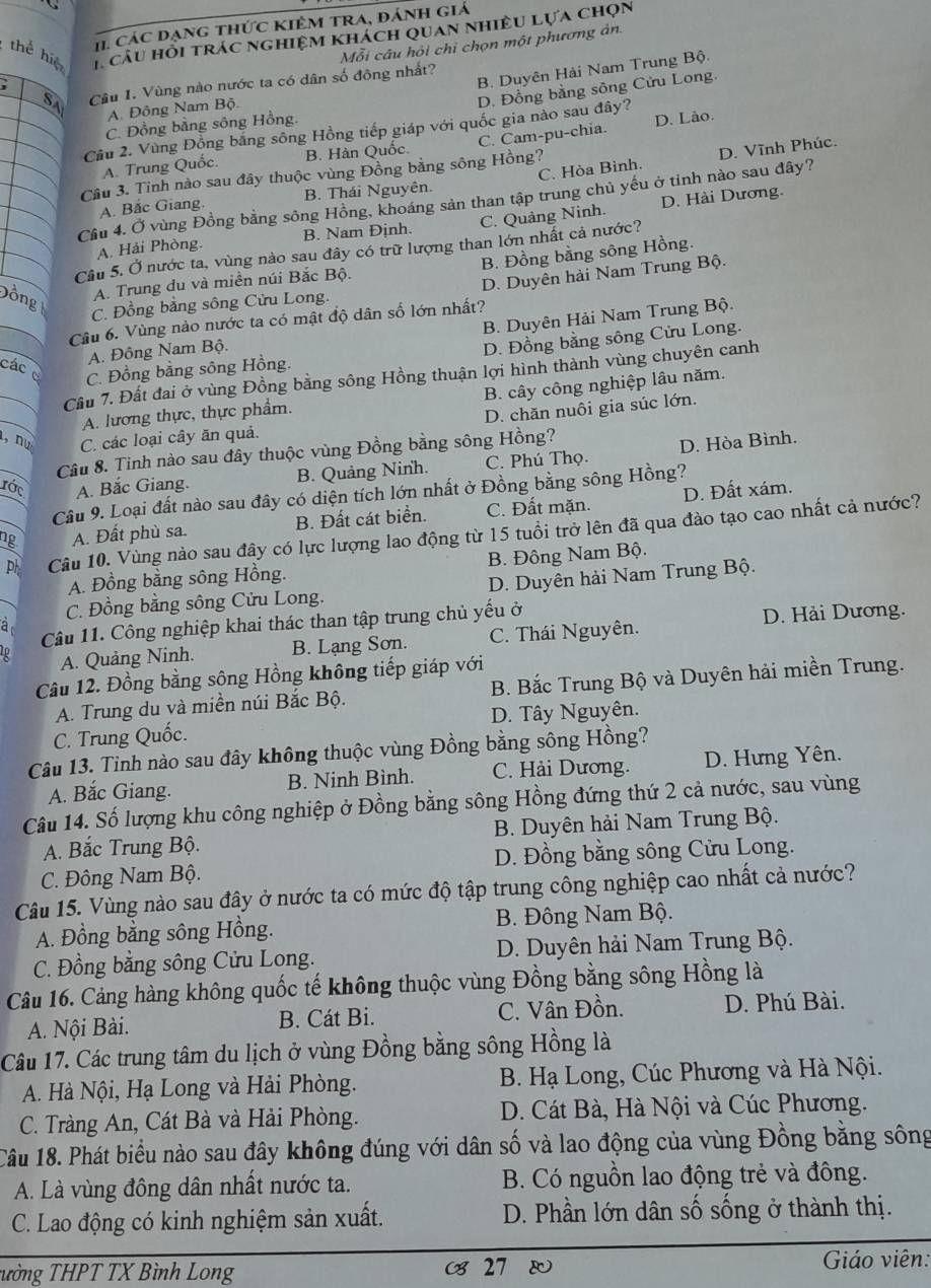 H1 các đạng thức Kiêm tra, đánh giá
thể hiệ * câu hỏi trác nghiệm khách quan nhiều lựa chọn
Mỗi câu hỏi chỉ chọn một phương ản.
B. Duyên Hải Nam Trung Bộ.
SA Câu 1. Vùng nào nước ta có dân số đông nhất?
D. Đồng bằng sông Cửu Long.
A. Đông Nam Bộ.
C. Đồng bằng sông Hồng.
Cầu 2. Vùng Đồng bằng sông Hồng tiếp giáp với quốc gia nào sau đây?
A. Trung Quốc. B. Hàn Quốc. C. Cam-pu-chia. D. Lão.
D. Vĩnh Phúc.
Cầu 3. Tỉnh nào sau đây thuộc vùng Đồng bằng sông Hồng?
A. Bắc Giang. B. Thái Nguyên. C. Hòa Bình.
Cầu 4. Ở vùng Đồng bằng sông Hồng, khoáng sản than tập trung chủ yếu ở tinh nào sau đây?
A. Hải Phòng. B. Nam Định. C. Quảng Ninh. D. Hải Dương.
Cầu 5. Ở nước ta, vùng nào sau đây có trữ lượng than lớn nhất cả nước?
D. Duyên hải Nam Trung Bộ.
ồng
A. Trung du và miền núi Bắc Bộ. B. Đồng bằng sông Hồng.
C. Đồng bằng sông Cửu Long.
Câu 6. Vùng nào nước ta có mật độ dân số lớn nhất?
A. Đông Nam Bộ. B. Duyên Hải Nam Trung Bộ.
D. Đồng bằng sông Cửu Long.
các c C. Đồng bằng sông Hồng.
Cầu 7. Đất đai ở vùng Đồng bằng sông Hồng thuận lợi hình thành vùng chuyên canh
A. lương thực, thực phẩm. B. cây công nghiệp lâu năm.
, nu C. các loại cây ăn quả. D. chăn nuôi gia súc lớn.
Câu 8. Tinh nào sau đây thuộc vùng Đồng bằng sông Hồng?
ước A. Bắc Giang. B. Quảng Ninh. C. Phú Thọ. D. Hòa Bình.
Câu 9. Loại đất nào sau đây có diện tích lớn nhất ở Đồng bằng sông Hồng?
ng A. Đất phù sa. B. Đất cát biển. C. Đất mặn. D. Đất xám.
ph Câu 10. Vùng nào sau đây có lực lượng lao động từ 15 tuổi trở lên đã qua đào tạo cao nhất cả nước?
A. Đồng bằng sông Hồng. B. Đông Nam Bộ.
C. Đồng bằng sông Cửu Long. D. Duyên hải Nam Trung Bộ.
Câu 11. Công nghiệp khai thác than tập trung chủ yếu ở
à
D. Hải Dương.
A. Quảng Ninh. B. Lạng Sơn C. Thái Nguyên.
Câu 12. Đồng bằng sông Hồng không tiếp giáp với
A. Trung du và miền núi Bắc Bộ. B. Bắc Trung Bộ và Duyên hải miền Trung.
C. Trung Quốc. D. Tây Nguyên.
Câu 13. Tinh nào sau đây không thuộc vùng Đồng bằng sông Hồng?
A. Bắc Giang. B. Ninh Bình. C. Hải Dương. D. Hưng Yên.
Câu 14. Số lượng khu công nghiệp ở Đồng bằng sông Hồng đứng thứ 2 cả nước, sau vùng
A. Bắc Trung Bộ.  B. Duyên hải Nam Trung Bộ.
C. Đông Nam Bộ. D. Đồng bằng sông Cửu Long.
Câu 15. Vùng nào sau đây ở nước ta có mức độ tập trung công nghiệp cao nhất cả nước?
A. Đồng bằng sông Hồng. B. Đông Nam Bộ.
C. Đồng bằng sông Cửu Long. D. Duyên hải Nam Trung Bộ.
Câu 16. Cảng hàng không quốc tế không thuộc vùng Đồng bằng sông Hồng là
A. Nội Bài. B. Cát Bi. C. Vân Đồn. D. Phú Bài.
Câu 17. Các trung tâm du lịch ở vùng Đồng bằng sông Hồng là
A. Hà Nội, Hạ Long và Hải Phòng.  B. Hạ Long, Cúc Phương và Hà Nội.
C. Tràng An, Cát Bà và Hải Phòng. D. Cát Bà, Hà Nội và Cúc Phương.
Câu 18. Phát biểu nào sau đây không đúng với dân số và lao động của vùng Đồng bằng sông
A. Là vùng đông dân nhất nước ta. B. Có nguồn lao động trẻ và đông.
C. Lao động có kinh nghiệm sản xuất.  D. Phần lớn dân số sống ở thành thị.
Tường THPT TX Bình Long ( 27 ®  Giáo viên: