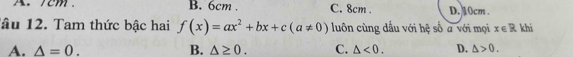 A. /cm. B. 6cm. C. 8cm. D. 10cm.
âu 12. Tam thức bậc hai f(x)=ax^2+bx+c(a!= 0) luôn cùng dấu với hệ số a với mọi x∈ R khí
A. △ =0. B. △ ≥ 0. C. △ <0</tex>. D. △ >0.