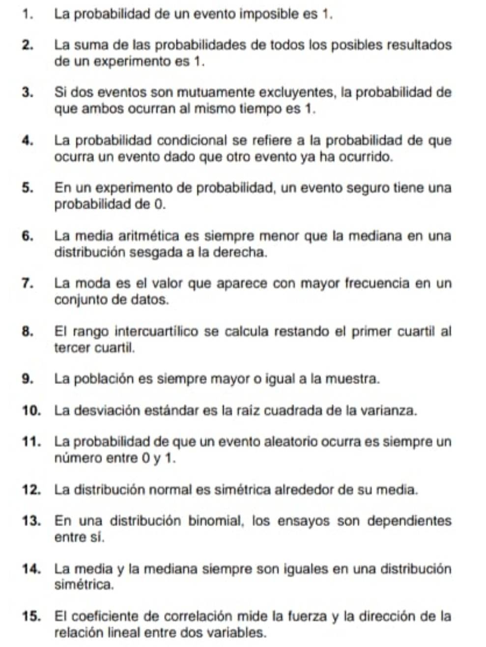 La probabilidad de un evento imposible es 1. 
2. La suma de las probabilidades de todos los posibles resultados 
de un experimento es 1. 
3. Si dos eventos son mutuamente excluyentes, la probabilidad de 
que ambos ocurran al mismo tiempo es 1. 
4. La probabilidad condicional se refiere a la probabilidad de que 
ocurra un evento dado que otro evento ya ha ocurrido. 
5. En un experimento de probabilidad, un evento seguro tiene una 
probabilidad de 0. 
6. La media aritmética es siempre menor que la mediana en una 
distribución sesgada a la derecha. 
7. La moda es el valor que aparece con mayor frecuencia en un 
conjunto de datos. 
8. El rango intercuartílico se calcula restando el primer cuartil al 
tercer cuartil. 
9. La población es siempre mayor o igual a la muestra. 
10. La desviación estándar es la raíz cuadrada de la varianza. 
11. La probabilidad de que un evento aleatorio ocurra es siempre un 
número entre 0 y 1. 
12. La distribución normal es simétrica alrededor de su media. 
13. En una distribución binomial, los ensayos son dependientes 
entre si. 
14. La media y la mediana siempre son iguales en una distribución 
simétrica. 
15. El coeficiente de correlación mide la fuerza y la dirección de la 
relación lineal entre dos variables.