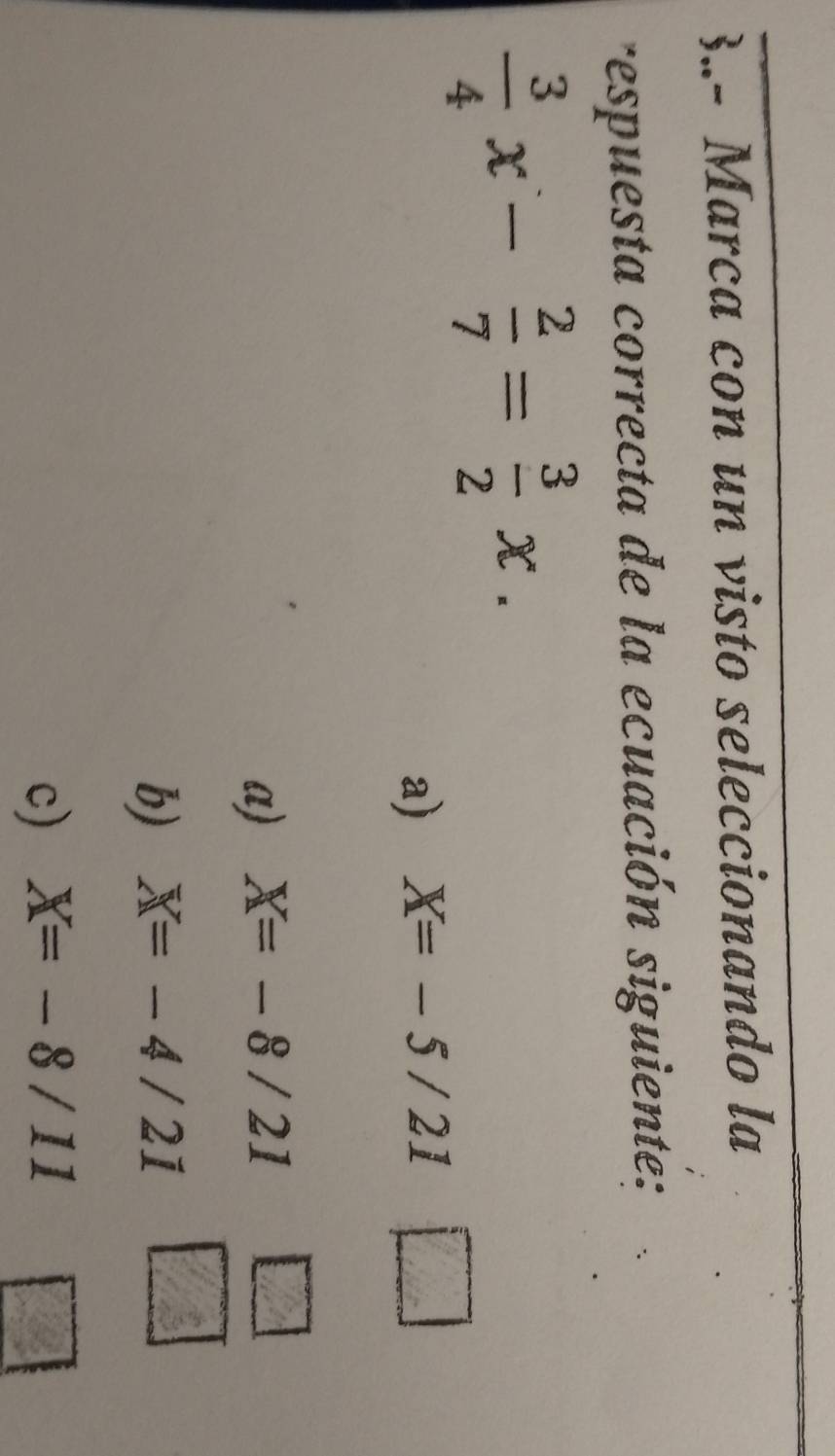 3.- Marca con un visto seleccionando la
respuesta correcta de la ecuación siguiente:
 3/4 x- 2/7 = 3/2 x.
a) X=-5/21 □
a) X=-8/21 □
overline 3
b) X=-4/21
c) X=-8/11