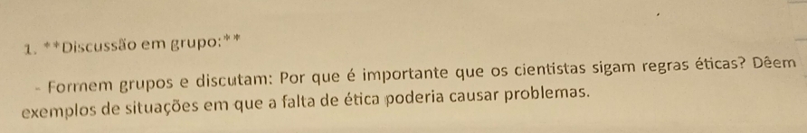 Discussão em grupo:** 
- Formem grupos e discutam: Por que é importante que os cientistas sigam regras éticas? Dêem 
exemplos de situações em que a falta de ética poderia causar problemas.