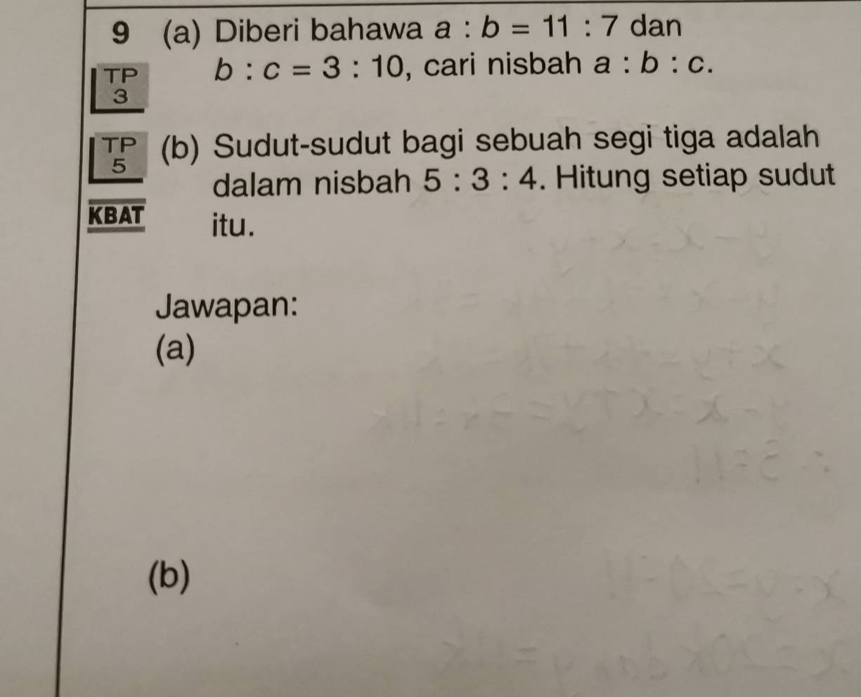 9 (a) Diberi bahawa a:b=11:7 dan 
TP b:c=3:10 , cari nisbah a:b:c. 
3 
TP (b) Sudut-sudut bagi sebuah segi tiga adalah 
5 
dalam nisbah 5:3:4. Hitung setiap sudut 
KBAT itu. 
Jawapan: 
(a) 
(b)