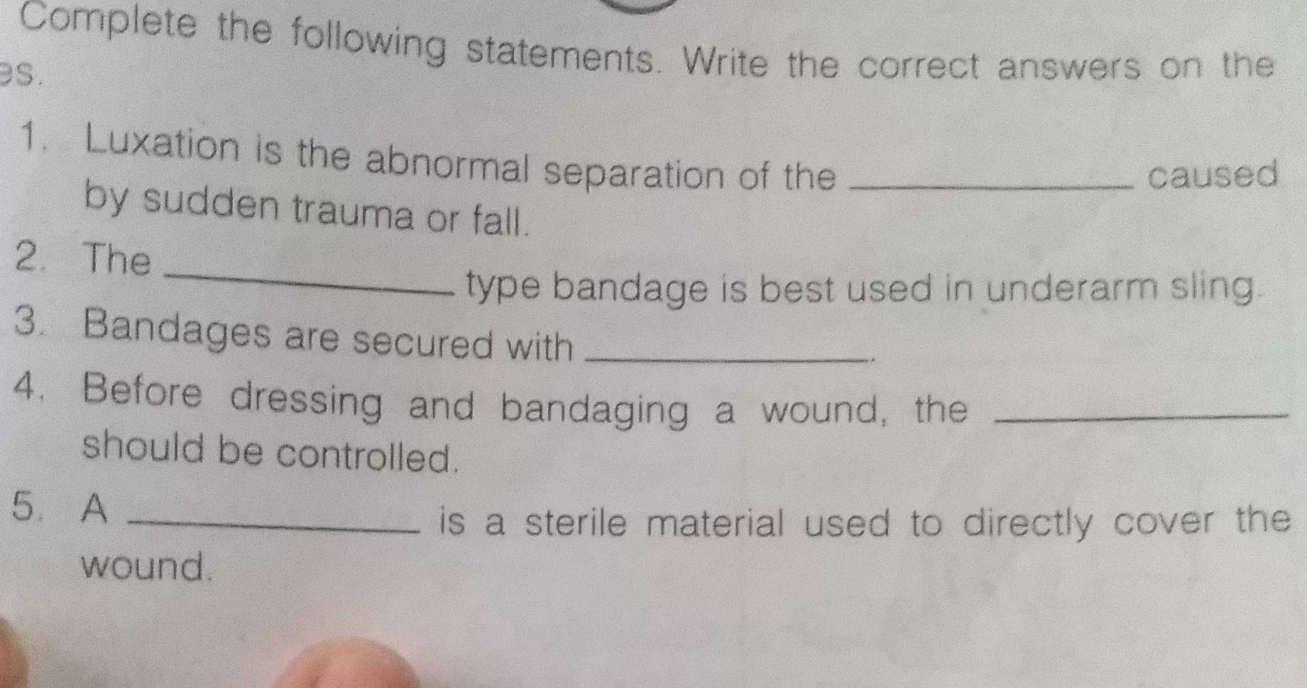 Complete the following statements. Write the correct answers on the 
s. 
1. Luxation is the abnormal separation of the_ 
caused 
by sudden trauma or fall. 
_ 
2. The 
type bandage is best used in underarm sling. 
3. Bandages are secured with_ 
4. Before dressing and bandaging a wound, the_ 
should be controlled. 
5. A_ 
is a sterile material used to directly cover the 
wound.