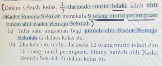 (Dalam sebuah kelas,  1/3  daripada murid lelaki ialah ahli 
Kadet Remaja Sekolah manakala 9 orang murid perempuan 
bukan ahli Kadet Remaja Sekolah.) 
(a) Tulis satu ungkapan bagi jumlah ahli Kadet Remaja 
Sekolah di dalam kelas itu. 
(b) Jika kelas itu terdiri daripada 12 orang murid lelaki dan
16 orang murid perempuan, hitung jumlah ahli Kadet 
Remaja Sekolah di dalam kelas itu.