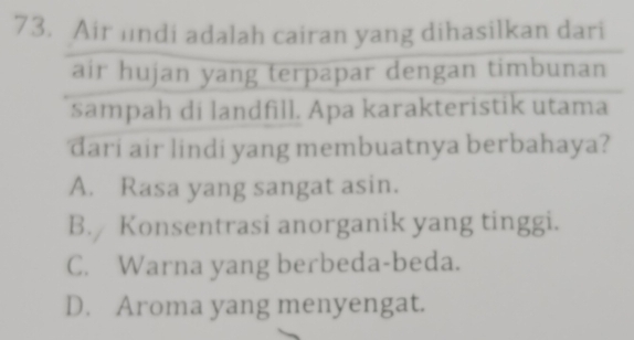 Air lndi adalah cairan yang dihasilkan dari
air hujan yang terpapar dengan timbunan
sampah di landfill. Apa karakteristik utama
dari air lindi yang membuatnya berbahaya?
A. Rasa yang sangat asin.
B. Konsentrasi anorganik yang tinggi.
C. Warna yang berbeda-beda.
D. Aroma yang menyengat.