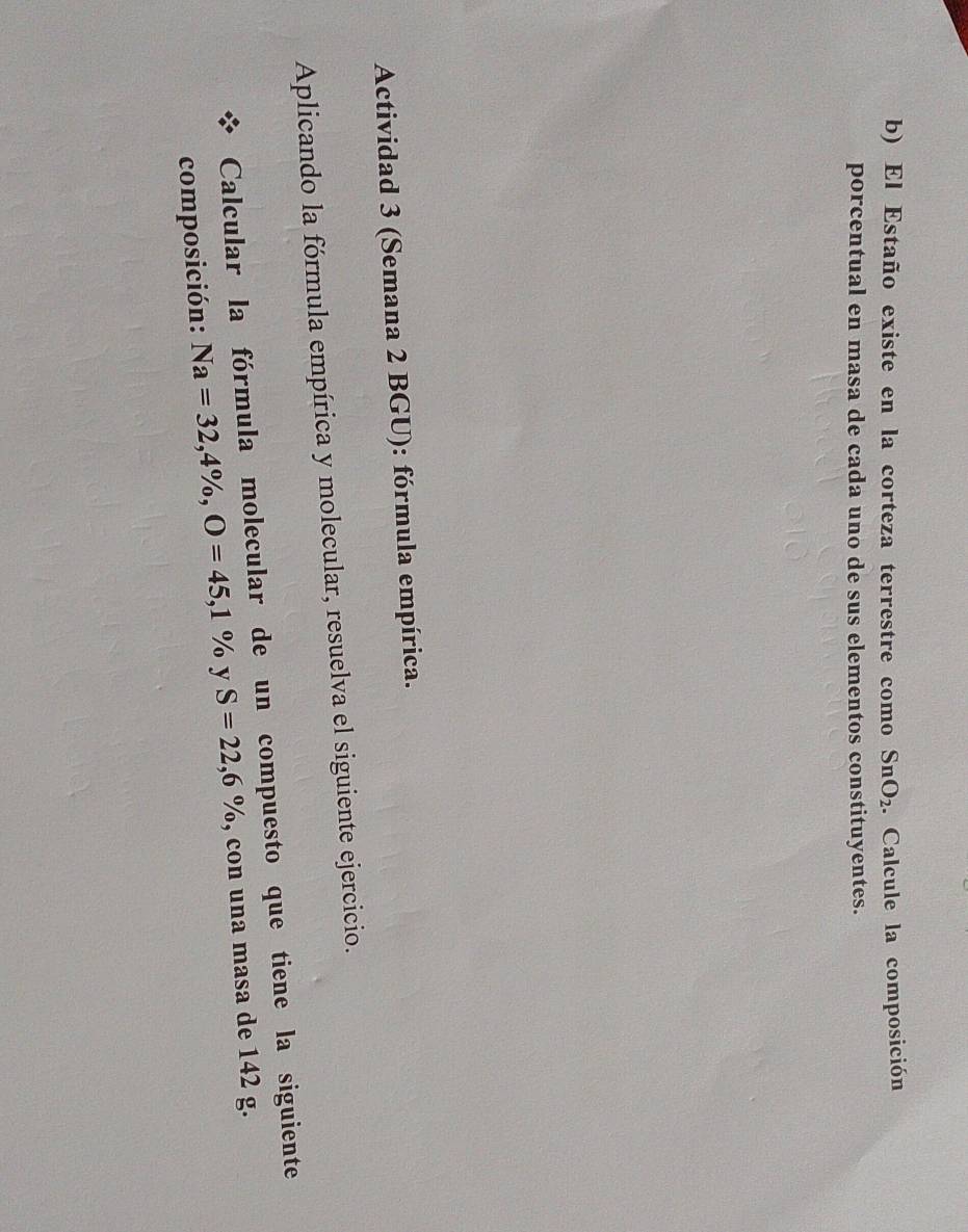 El Estaño existe en la corteza terrestre como SnO_2. Calcule la composición 
porcentual en masa de cada uno de sus elementos constituyentes. 
Actividad 3 (Semana 2 BGU): fórmula empírica. 
Aplicando la fórmula empírica y molecular, resuelva el siguiente ejercicio. 
Calcular la fórmula molecular de un compuesto que tiene la siguiente 
composición: Na=32,4% , O=45,1% y S=22,6% , con una masa de 142 g.