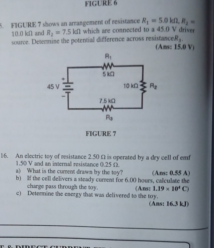 FIGURE 6
5. FIGURE 7 shows an arrangement of resistance R_1=5.0kOmega ,R_2=
10.0 kΩ and R_2=7.5kOmega which are connected to a 45.0 V driver
source. Determine the potential difference across resistance R_3.
(Ans: 15.0 V)
FIGURE 7
16. An electric toy of resistance 2.50Ω is operated by a dry cell of emf
1.50 V and an internal resistance 0.25 Ω.
a) What is the current drawn by the toy? (Ans: 0.55 A)
b) If the cell delivers a steady current for 6.00 hours, calculate the
charge pass through the toy. (Ans: 1.19* 10^4C)
c) Determine the energy that was delivered to the toy.
(Ans: 16.3 kJ)
_
_