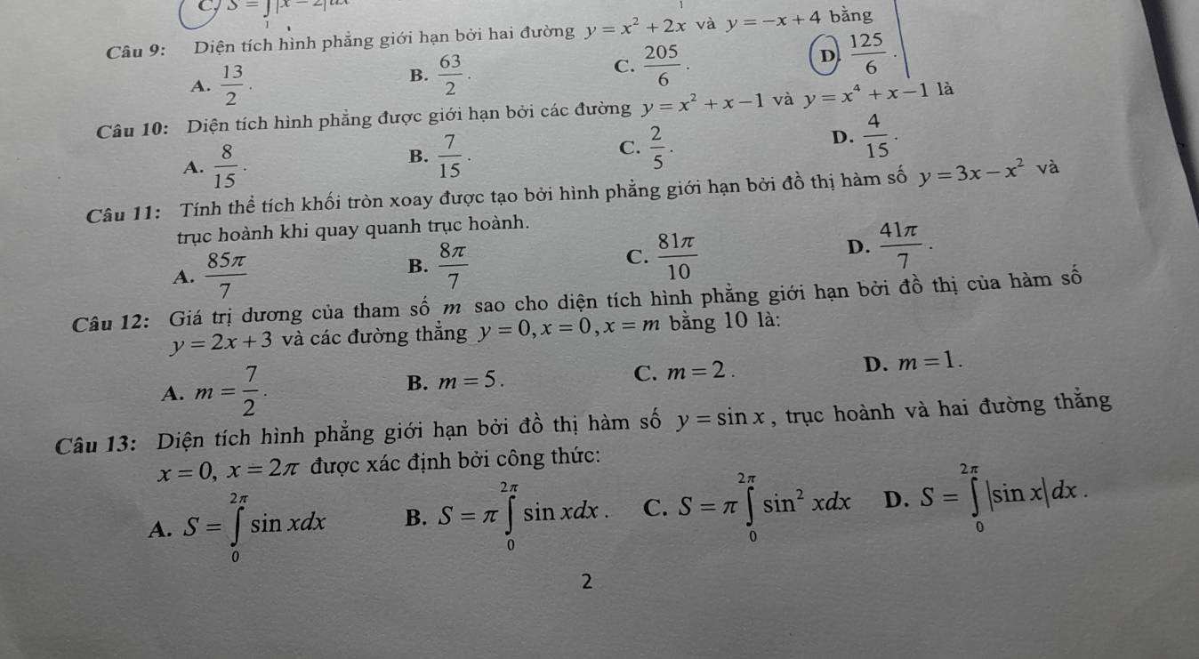 S=J|x-2|un
Câu 9: Diện tích hình phẳng giới hạn bởi hai đường y=x^2+2x và y=-x+4 bằng
D  125/6 .
A.  13/2 .
B.  63/2 .
C.  205/6 .
Câu 10: Diện tích hình phẳng được giới hạn bởi các đường y=x^2+x-1 và y=x^4+x-1 là
A.  8/15 .
C.
B.  7/15 .  2/5 .
D.  4/15 .
Câu 11: Tính thể tích khối tròn xoay được tạo bởi hình phẳng giới hạn bởi đồ thị hàm số y=3x-x^2 và
trục hoành khi quay quanh trục hoành.
A.  85π /7 
B.  8π /7 
C.  81π /10 
D.  41π /7 .
Câu 12: Giá trị dương của tham số m sao cho diện tích hình phẳng giới hạn bởi đồ thị của hàm số
y=2x+3 và các đường thẳng y=0,x=0,x=m bằng 10 là:
A. m= 7/2 .
B. m=5. C. m=2. D. m=1.
Câu 13: Diện tích hình phẳng giới hạn bởi đồ thị hàm số y=sin x , trục hoành và hai đường thắng
x=0,x=2π được xác định bởi công thức:
A. S=∈tlimits _0^((2π)sin xdx B. S=π ∈tlimits _0^(2π)sin xdx. C. S=π ∈tlimits _0^(2π)sin ^2)xdx D. S=∈tlimits _0^(2π)|sin x|dx.
2