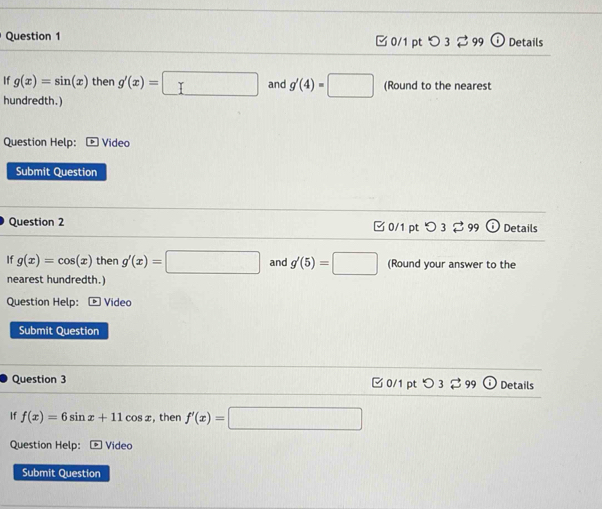 ✔ 0/1 pt 3 3 9º Details 
If g(x)=sin (x) then g'(x)= □  and g'(4)=□ (Round to the nearest 
hundredth.) 
Question Help: Video 
Submit Question 
Question 2 □ 0/1 pt つ 3 $99 Details 
If g(x)=cos (x) then g'(x)=□° and (Round your answer to the 
nearest hundredth.) 
Question Help: Vídeo 
Submit Question 
Question 3 □ 0/1 pt 9 Details 
If f(x)=6sin x+11cos x , then f'(x)=□
Question Help: - Video 
Submit Question