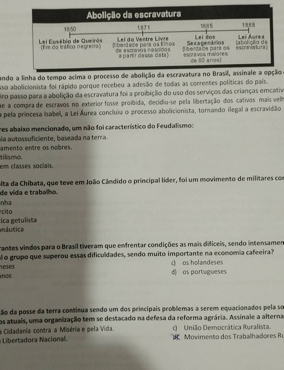 ando a linha do tempo acima o processo de abolição da escra 
esso abolicionista foi rápido porque recebeu a adesão de todas as correntes políticas do país.
firo passo para a abolição da escravatura foi a proibição do uso dos serviços das crianças emcativ
que a compra de escravos no exterior fosse proibida, decidiu-se pela libertação dos cativos mais velh
a pela princesa Isabel, a Lei Áurea concluiu o processo abolicionista, tornando ilegal a escravidão
res abaixo mencionado, um não foi característico do Feudalismo:
hia autossuficiente, baseada na terra.
amento entre os nobres.
tilismo.
em classes sociais.
olta da Chibata, que teve em João Cândido o principal líder, foi um movimento de militares com
de vida e trabalho.
nha
rcito
tica getulista
náutica
rantes vindos para o Brasil tiveram que enfrentar condições as mais difíceis, sendo intensamen
alo grupo que superou essas dificuldades, sendo muito importante na economia cafeeira?
neses c) os holandeses
nos d) os portugueses
cão da posse da terra continua sendo um dos principais problemas a serem equacionados pela so
os atuais, uma organização tem se destacado na defesa da reforma agrária. Assinale a alterna
a Cidadania contra a Miséria e pela Vida. c) União Democrática Ruralista.
Libertadora Nacional. Movimento dos Trabalhadores Ru