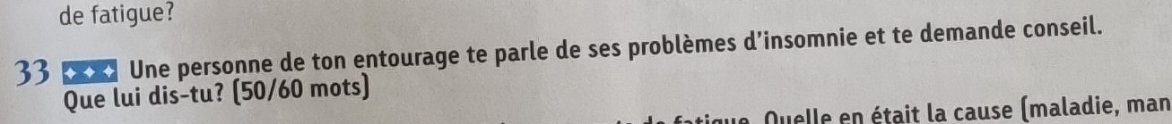 de fatigue? 
33 **】 Une personne de ton entourage te parle de ses problèmes d’insomnie et te demande conseil. 
Que lui dis-tu? (50/60 mots) 
Quelle en était la cause (maladie, man