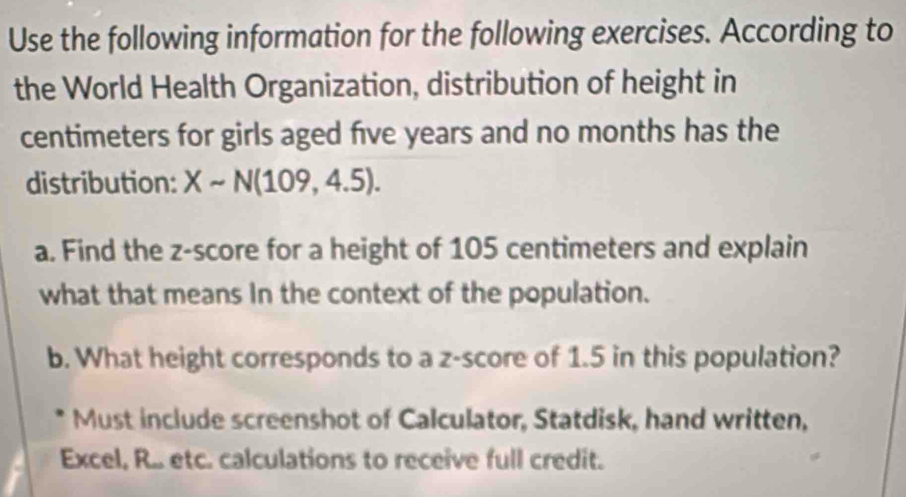 Use the following information for the following exercises. According to 
the World Health Organization, distribution of height in 
centimeters for girls aged five years and no months has the 
distribution: Xsim N(109,4.5). 
a. Find the z-score for a height of 105 centimeters and explain 
what that means In the context of the population. 
b. What height corresponds to a z-score of 1.5 in this population? 
Must include screenshot of Calculator, Statdisk, hand written, 
Excel, R.. etc. calculations to receive full credit.