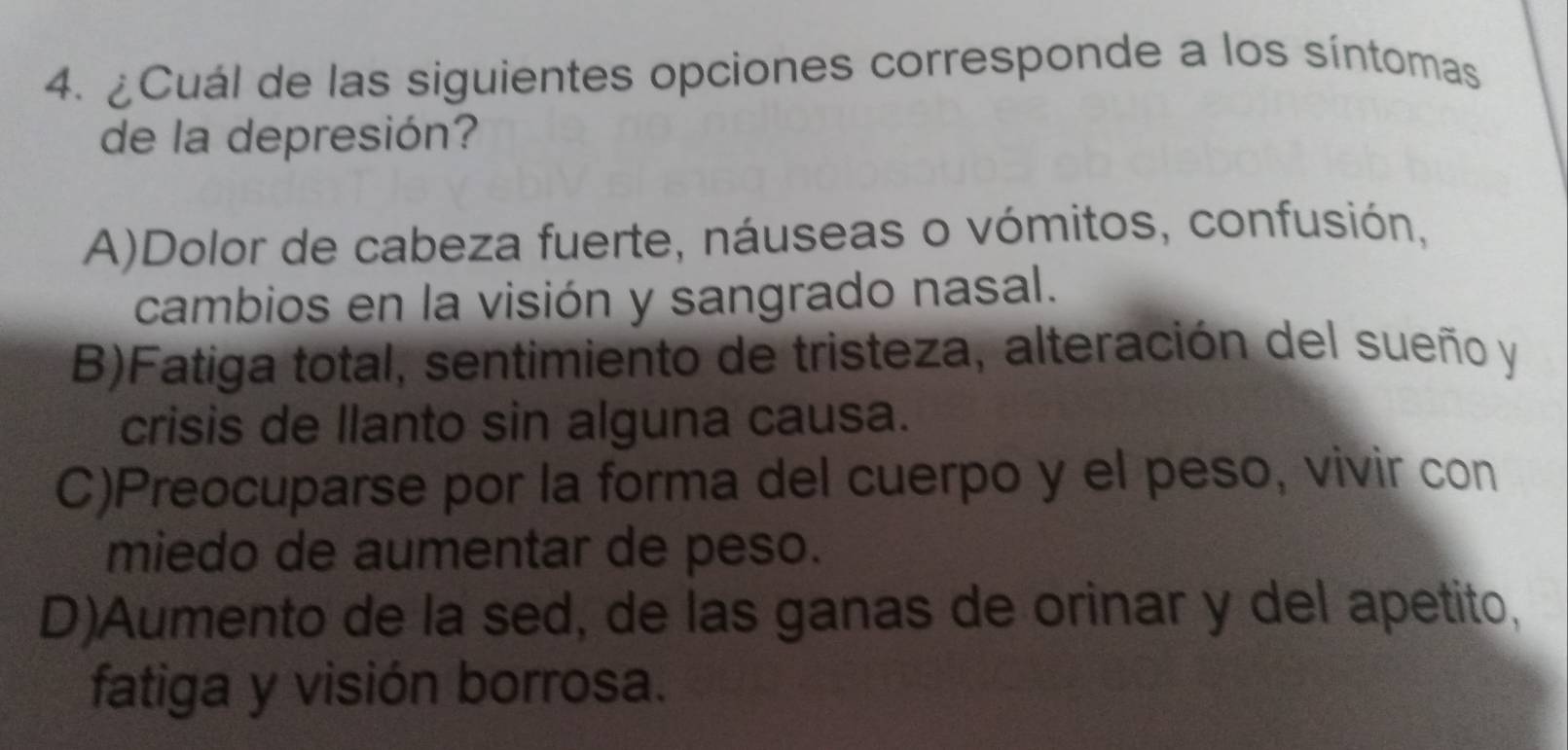 ¿Cuál de las siguientes opciones corresponde a los síntomas
de la depresión?
A)Dolor de cabeza fuerte, náuseas o vómitos, confusión,
cambios en la visión y sangrado nasal.
B)Fatiga total, sentimiento de tristeza, alteración del sueño y
crisis de llanto sin alguna causa.
C)Preocuparse por la forma del cuerpo y el peso, vivir con
miedo de aumentar de peso.
D)Aumento de la sed, de las ganas de orinar y del apetito,
fatiga y visión borrosa.