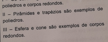 poliedros e corpos redondos. 
II - Pirâmides e trapézios são exemplos de 
poliedros. 
III - Esfera e cone são exemplos de corpos 
redondos.