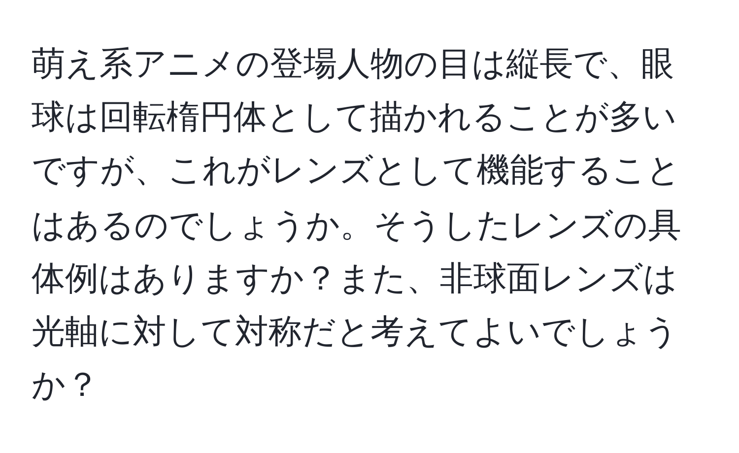 萌え系アニメの登場人物の目は縦長で、眼球は回転楕円体として描かれることが多いですが、これがレンズとして機能することはあるのでしょうか。そうしたレンズの具体例はありますか？また、非球面レンズは光軸に対して対称だと考えてよいでしょうか？