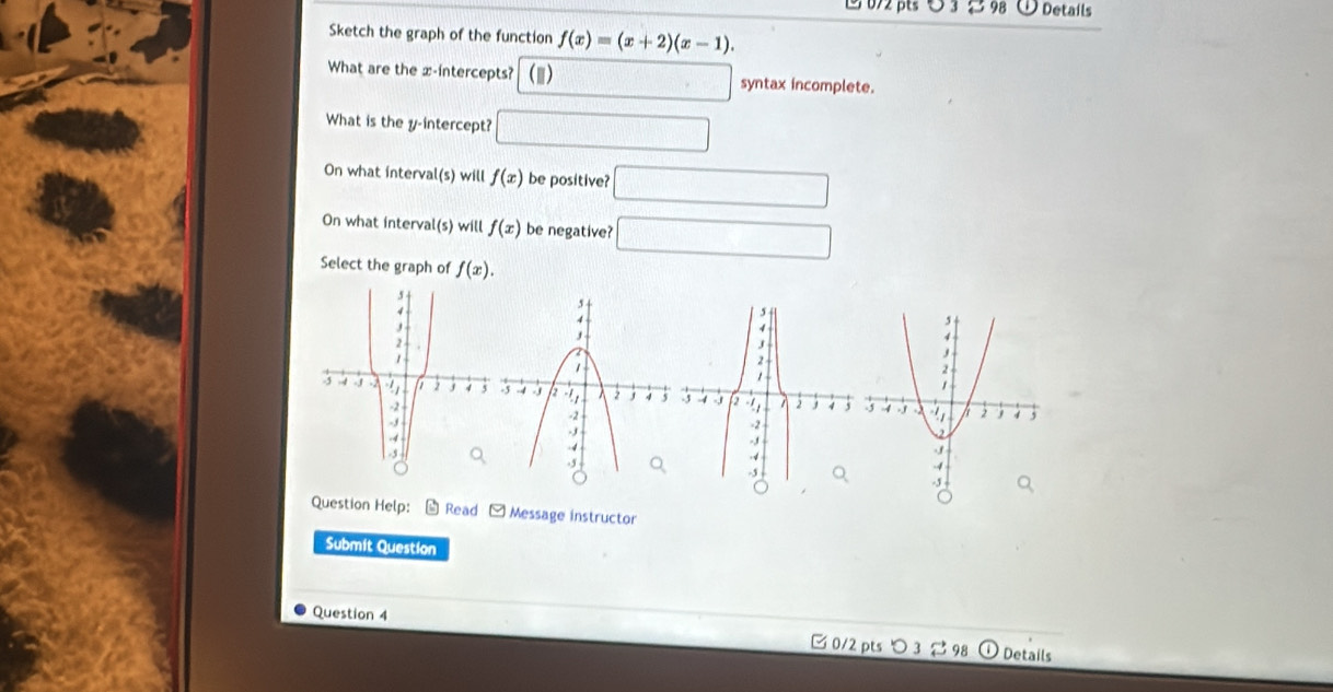 υ 3 ジ 98 Details 
Sketch the graph of the function f(x)=(x+2)(x-1). 
What are the x-intercepts? (1) □ □ syntax incomplete. 
What is the y-intercept? □ 
On what interval(s) will f(x) be positive? □ 
On what interval(s) will f(x) be negative? □ 
Select the graph of f(x). 
Question Help: Read Message instructor 
Submit Question 
Question 4 
□ 0/2 pts 3 98 Details