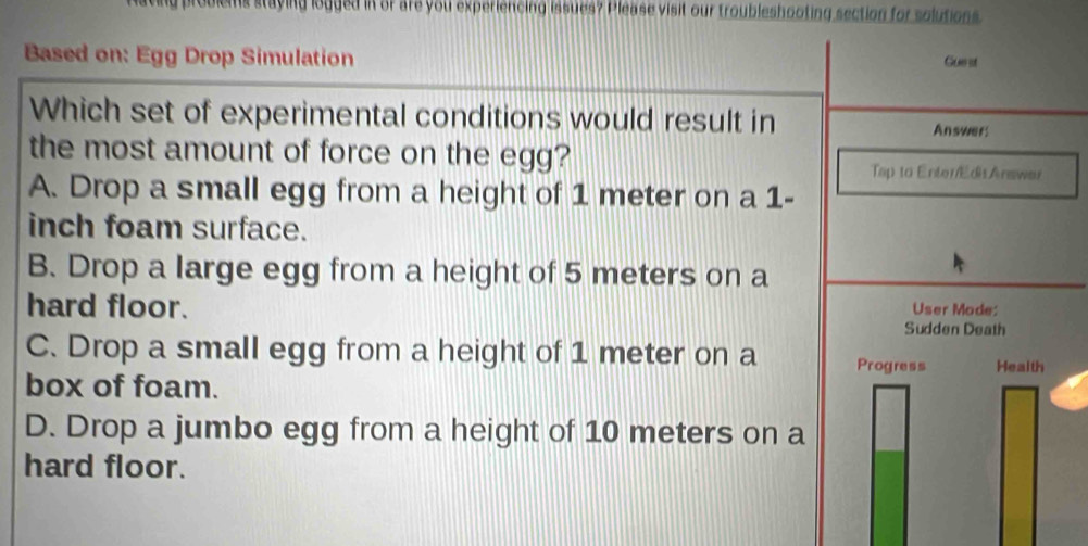 problems staying logged in of are you experiencing issues? Please visit our troubleshooting section for solutions
Based on: Egg Drop Simulation Gue st
Which set of experimental conditions would result in Answer!
the most amount of force on the egg?
Tap to Enter/EdisAnawar
A. Drop a small egg from a height of 1 meter on a 1-
inch foam surface.
B. Drop a large egg from a height of 5 meters on a
hard floor. User Mode:
Sudden Death
C. Drop a small egg from a height of 1 meter on a Progress Health
box of foam.
D. Drop a jumbo egg from a height of 10 meters on a
hard floor.