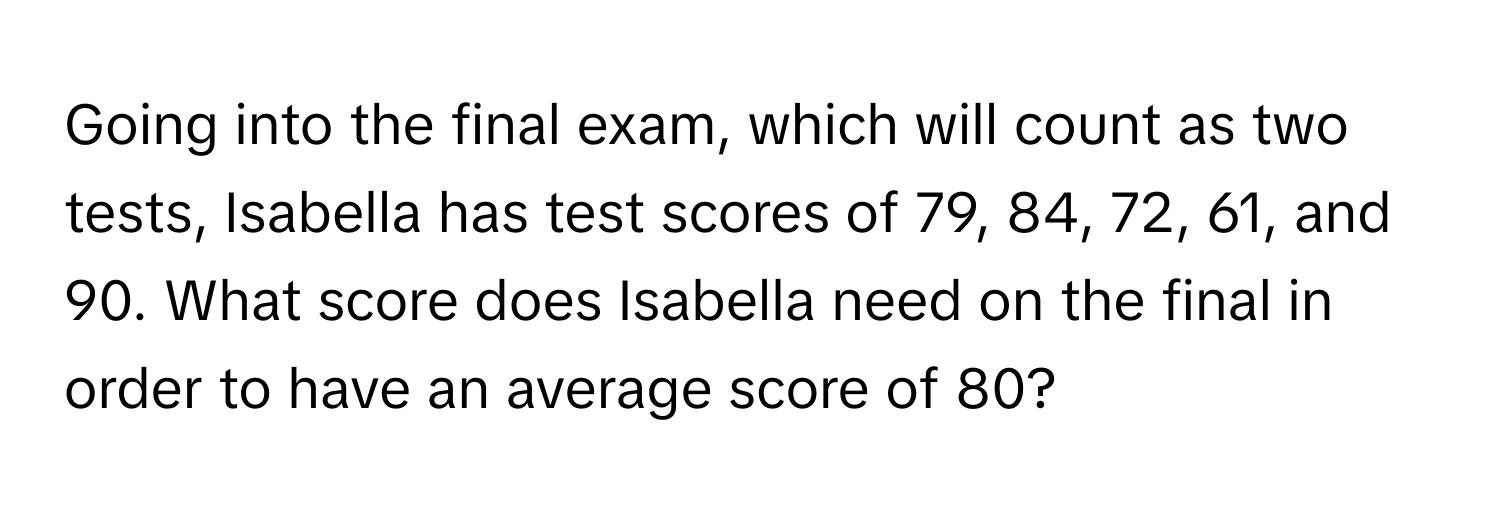 Going into the final exam, which will count as two tests, Isabella has test scores of 79, 84, 72, 61, and 90. What score does Isabella need on the final in order to have an average score of 80?