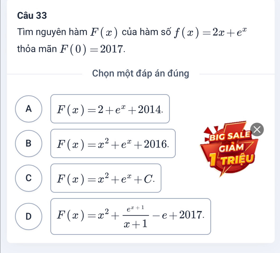 Tìm nguyên hàm F(x) của hàm số f(x)=2x+e^x
thỏa mãn F(0)=2017. 
Chọn một đáp án đúng
A F(x)=2+e^x+2014. 
BIG SALE
B F(x)=x^2+e^x+2016. 
GIảM
triệu
C F(x)=x^2+e^x+C.
D F(x)=x^2+ (e^(x+1))/x+1 -e+2017.