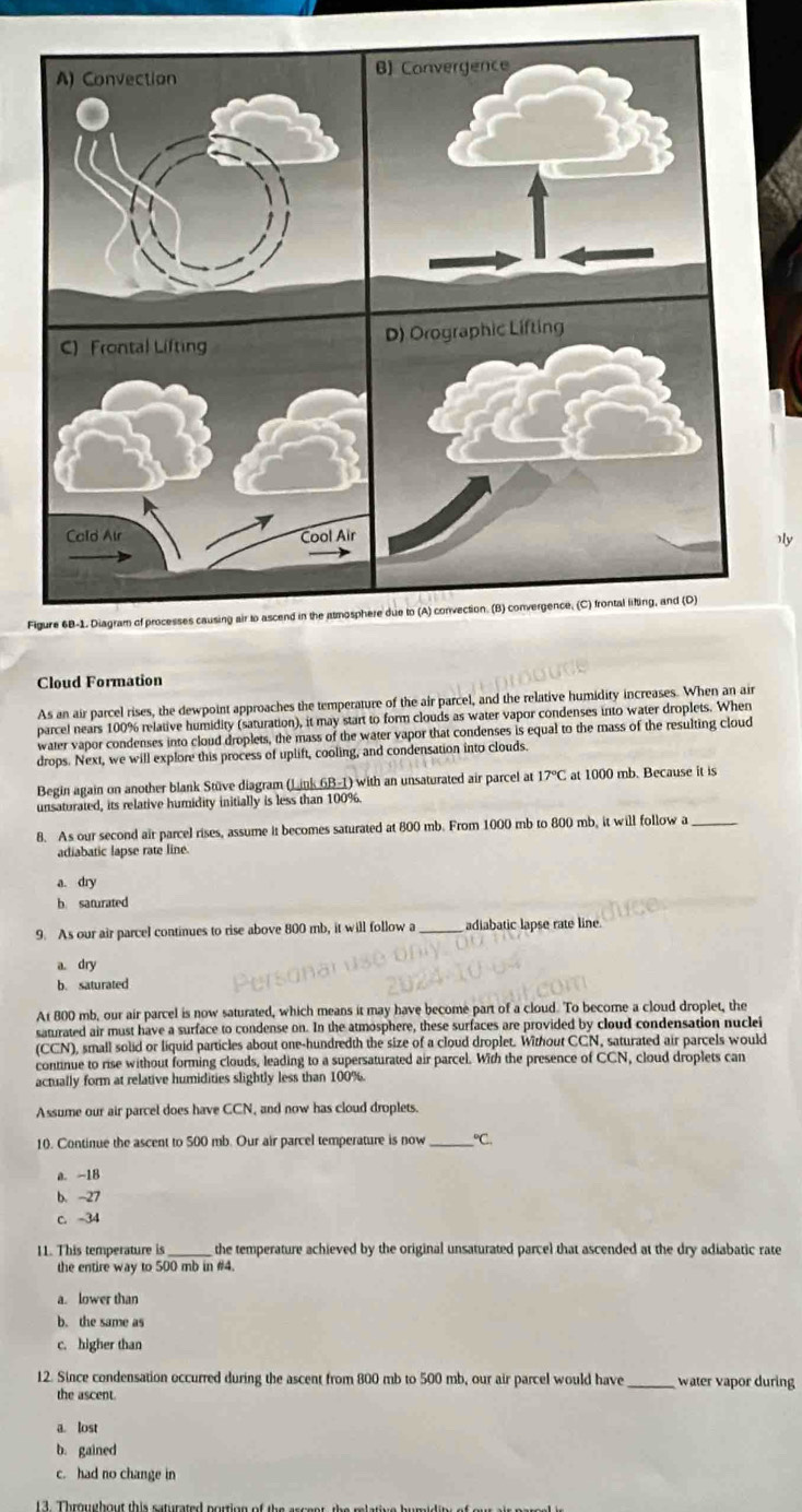 B) Convergence
D) Orographic Lifting
Figure 6B-1. Diagram of processes causing air to ascend in the atmosphere due to (A) convection. (B) convergence, (C) frontal liting, and (D)
Cloud Formation
As an air parcel rises, the dewpoint approaches the temperature of the air parcel, and the relative humidity increases. When an air
parcel nears 100% relative humidity (saturation), it may start to form clouds as water vapor condenses into water droplets. When
water vapor condenses into cloud droplets, the mass of the water vapor that condenses is equal to the mass of the resulting cloud
drops. Next, we will explore this process of uplift, cooling, and condensation into clouds.
Begin again on another blank Stüve diagram (Link 6B-1) with an unsaturated air parcel at 17°C at 1000 mb. Because it is
unsaturated, its relative humidity initially is less than 100%.
8. As our second air parcel rises, assume it becomes saturated at 800 mb. From 1000 mb to 800 mb, it will follow a_
adiabatic lapse rate line.
a. dry
b. saturated
9. As our air parcel continues to rise above 800 mb, it will follow a_ adiabatic lapse rate line.
a. dry
b. saturated
At 800 mb, our air parcel is now saturated, which means it may have become part of a cloud. To become a cloud droplet, the
saturated air must have a surface to condense on. In the atmosphere, these surfaces are provided by cloud condensation nuclei
(CCN), small solid or liquid particles about one-hundredth the size of a cloud droplet. Without CCN, saturated air parcels would
continue to rise without forming clouds, leading to a supersaturated air parcel. With the presence of CCN, cloud droplets can
actually form at relative humidities slightly less than 100%.
Assume our air parcel does have CCN, and now has cloud droplets.
10. Continue the ascent to 500 mb. Our air parcel temperature is now°C.
a. -18
b. -27
c. -34
11. This temperature is _the temperature achieved by the original unsaturated parcel that ascended at the dry adiabatic rate
the entire way to 500 mb in #4.
a. lower than
b. the same as
c. higher than
12. Since condensation occurred during the ascent from 800 mb to 500 mb, our air parcel would have _water vapor during
the ascent.
a lost
b. gained
c. had no change in
13. Throughout this saturated  portion of the  as cent the rlative  he