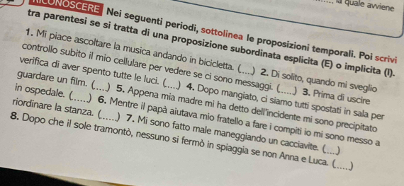 la quale avviene 
LUNOSCERE Nei seguenti periodi, sottolinea le proposizioni temporali. Poi scrivi 
tra parentesi se si tratta di una proposizione subordinata esplicita (E) o implicita (I). 
1. Mi piace ascoltare la musica andando in bicicletta. ( ) 2. Di solito, quando mi sveglio 
controllo subito il mio cellulare per vedere se ci sono messaggi. ( ) 3. Prima di uscire 
guardare un film. ( 
verifica di aver spento tutte le luci. ( ) 4. Dopo mangiato, ci siamo tutti spostati in sala per 
riordinare la stanza. (_ ) 5. Appena mia madre mi ha detto dell’incidente mi sono precipitato 
in ospedale. ( ) 6. Mentre il papà aiutava mio fratello a fare i compiti io mi sono messo a 
) 7. Mi sono fatto male maneggiando un cacciavite. ( ) 
8. Dopo che il sole tramontò, nessuno si fermò in spiaggia se non Anna e Luca. ( _)