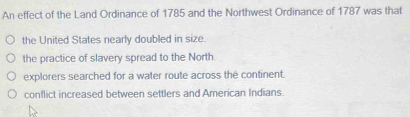 An effect of the Land Ordinance of 1785 and the Northwest Ordinance of 1787 was that
the United States nearly doubled in size.
the practice of slavery spread to the North.
explorers searched for a water route across the continent.
conflict increased between settlers and American Indians.