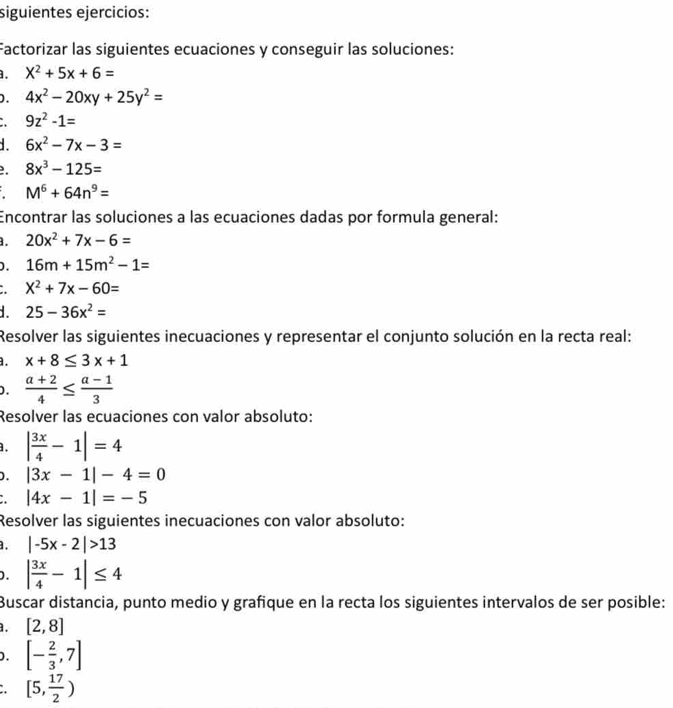 siguientes ejercicios: 
Factorizar las siguientes ecuaciones y conseguir las soluciones: 
. X^2+5x+6=
D. 4x^2-20xy+25y^2=
9z^2-1=
6x^2-7x-3=
8x^3-125=
M^6+64n^9=
Encontrar las soluciones a las ecuaciones dadas por formula general: 
. 20x^2+7x-6=
D. 16m+15m^2-1=
X^2+7x-60=
25-36x^2=
Resolver las siguientes inecuaciones y representar el conjunto solución en la recta real: 
a. x+8≤ 3x+1.  (a+2)/4 ≤  (a-1)/3 
Resolver las ecuaciones con valor absoluto: 
. | 3x/4 -1|=4
D. |3x-1|-4=0
|4x-1|=-5
Resolver las siguientes inecuaciones con valor absoluto: 
. |-5x-2|>13
D. | 3x/4 -1|≤ 4
Buscar distancia, punto medio y grafique en la recta los siguientes intervalos de ser posible: 
. [2,8]
0. [- 2/3 ,7]
[5, 17/2 )