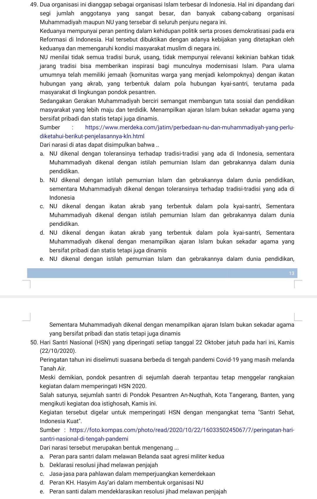 Dua organisasi ini dianggap sebagai organisasi Islam terbesar di Indonesia. Hal ini dipandang dari
segi jumlah anggotanya yang sangat besar, dan banyak cabang-cabang organisasi
Muhammadiyah maupun NU yang tersebar di seluruh penjuru negara ini.
Keduanya mempunyai peran penting dalam kehidupan politik serta proses demokratisasi pada era
Reformasi di Indonesia. Hal tersebut dibuktikan dengan adanya kebijakan yang ditetapkan oleh
keduanya dan memengaruhi kondisi masyarakat muslim di negara ini.
NU menilai tidak semua tradisi buruk, usang, tidak mempunyai relevansi kekinian bahkan tidak
jarang tradisi bisa memberikan inspirasi bagi munculnya modernisasi Islam. Para ulama
umumnya telah memiliki jemaah (komunitas warga yang menjadi kelompoknya) dengan ikatan
hubungan yang akrab, yang terbentuk dalam pola hubungan kyai-santri, terutama pada
masyarakat di lingkungan pondok pesantren.
Sedangakan Gerakan Muhammadiyah berciri semangat membangun tata sosial dan pendidikan
masyarakat yang lebih maju dan terdidik. Menampilkan ajaran Islam bukan sekadar agama yang
bersifat pribadi dan statis tetapi juga dinamis.
Sumber https://www.merdeka.com/jatim/perbedaan-nu-dan-muhammadiyah-yang-perlu-
diketahui-berikut-penjelasannya-kln.html
Dari narasi di atas dapat disimpulkan bahwa ..
a. NU dikenal dengan toleransinya terhadap tradisi-tradisi yang ada di Indonesia, sementara
Muhammadiyah dikenal dengan istilah pemurnian Islam dan gebrakannya dalam dunia
pendidikan.
b. NU dikenal dengan istilah pemurnian Islam dan gebrakannya dalam dunia pendidikan,
sementara Muhammadiyah dikenal dengan toleransinya terhadap tradisi-tradisi yang ada di
Indonesia
c. NU dikenal dengan ikatan akrab yang terbentuk dalam pola kyai-santri, Sementara
Muhammadiyah dikenal dengan istilah pemurnian Islam dan gebrakannya dalam dunia
pendidikan.
d. NU dikenal dengan ikatan akrab yang terbentuk dalam pola kyai-santri, Sementara
Muhammadiyah dikenal dengan menampilkan ajaran Islam bukan sekadar agama yang
bersifat pribadi dan statis tetapi juga dinamis
e. NU dikenal dengan istilah pemurnian Islam dan gebrakannya dalam dunia pendidikan,
13
Sementara Muhammadiyah dikenal dengan menampilkan ajaran Islam bukan sekadar agama
yang bersifat pribadi dan statis tetapi juga dinamis
50. Hari Santri Nasional (HSN) yang diperingati setiap tanggal 22 Oktober jatuh pada hari ini, Kamis
(22/10/2020).
Peringatan tahun ini diselimuti suasana berbeda di tengah pandemi Covid-19 yang masih melanda
Tanah Air.
Meski demikian, pondok pesantren di sejumlah daerah terpantau tetap menggelar rangkaian
kegiatan dalam memperingati HSN 2020.
Salah satunya, sejumlah santri di Pondok Pesantren An-Nuqthah, Kota Tangerang, Banten, yang
mengikuti kegiatan doa istighosah, Kamis ini.
Kegiatan tersebut digelar untuk memperingati HSN dengan mengangkat tema "Santri Sehat,
Indonesia Kuat".
Sumber : https://foto.kompas.com/photo/read/2020/10/22/1603350245067/7/peringatan-hari-
santri-nasional-di-tengah-pandemi
Dari narasi tersebut merupakan bentuk mengenang ...
a. Peran para santri dalam melawan Belanda saat agresi militer kedua
b. Deklarasi resolusi jihad melawan penjajah
c. Jasa-jasa para pahlawan dalam memperjuangkan kemerdekaan
d. Peran KH. Hasyim Asy’ari dalam membentuk organisasi NU
e. Peran santi dalam mendeklarasikan resolusi jihad melawan penjajah