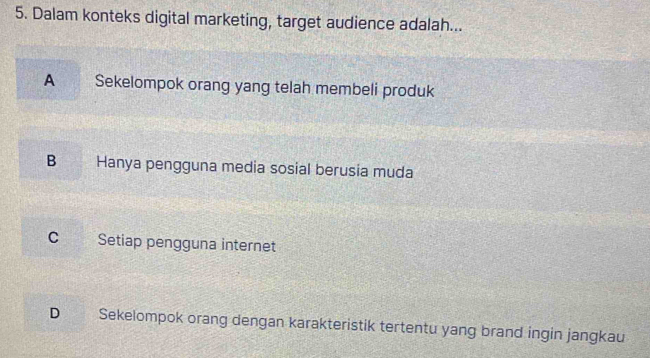 Dalam konteks digital marketing, target audience adalah...
A Sekelompok orang yang telah membeli produk
B Hanya pengguna media sosial berusia muda
C Setiap pengguna internet
D Sekelompok orang dengan karakteristik tertentu yang brand ingin jangkau