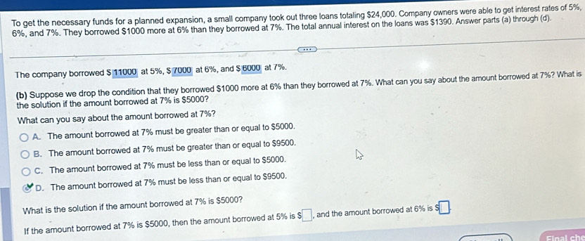 To get the necessary funds for a planned expansion, a small company took out three loans totaling $24,000. Company owners were able to get interest rates of 5%,
6%, and 7%. They borrowed $1000 more at 6% than they borrowed at 7%. The total annual interest on the loans was $1390. Answer parts (a) through (d).
The company borrowed $ 11000 at 5%, $ 7000 at 6%, and $ 6000 at 7%.
(b) Suppose we drop the condition that they borrowed $1000 more at 6% than they borrowed at 7%. What can you say about the amount borrowed at 7%? What is
the solution if the amount borrowed at 7% is $5000?
What can you say about the amount borrowed at 7%?
A. The amount borrowed at 7% must be greater than or equal to $5000.
B. The amount borrowed at 7% must be greater than or equal to $9500.
C. The amount borrowed at 7% must be less than or equal to $5000.
D. The amount borrowed at 7% must be less than or equal to $9500.
What is the solution if the amount borrowed at 7% is $5000?
If the amount borrowed at 7% is $5000, then the amount borrowed at 5% is $□ , and the amount borrowed at 6% is s□. 
Final che