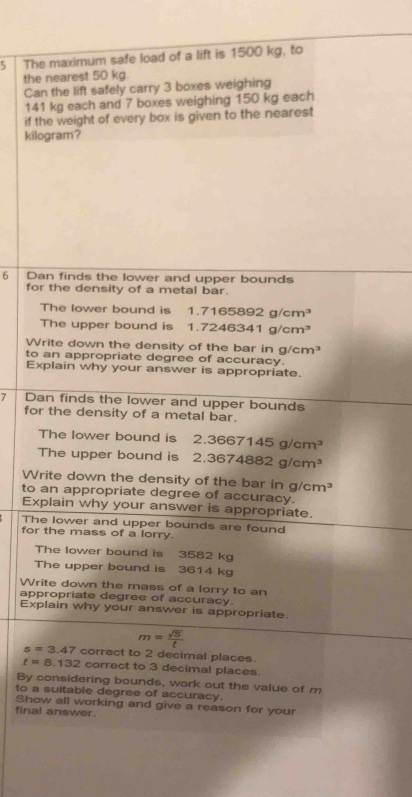 The maximum safe load of a lift is 1500 kg, to 
the nearest 50 kg. 
Can the lift safely carry 3 boxes weighing
141 kg each and 7 boxes weighing 150 kg each 
if the weight of every box is given to the nearest
kilogram? 
6 L Dan finds the lower and upper bounds 
for the density of a metal bar. 
The lower bound is 1.7165892g/cm^3
The upper bound is 1.7246341g/cm^3
Write down the density of the bar in g/cm^3
to an appropriate degree of accuracy. 
Explain why your answer is appropriate. 
7 Dan finds the lower and upper bounds 
for the density of a metal bar. 
The lower bound is 2.3667145g/cm^3
The upper bound is 2.3674882g/cm^3
Write down the density of the bar in g/cm^3
to an appropriate degree of accuracy. 
Explain why your answer is appropriate. 
The lower and upper bounds are found 
for the mass of a lorry. 
The lower bound is 3582 kg
The upper bound is 3614 kg
Write down the mass of a lorry to an 
appropriate degree of accuracy. 
Explain why your answer is appropriate.
m= sqrt(S)/t 
s=3.47 correct to 2 decimal places.
t=8.132 correct to 3 decimal places. 
By considering bounds, work out the value of m
to a suitable degree of accuracy. 
Show all working and give a reason for your 
final answer.