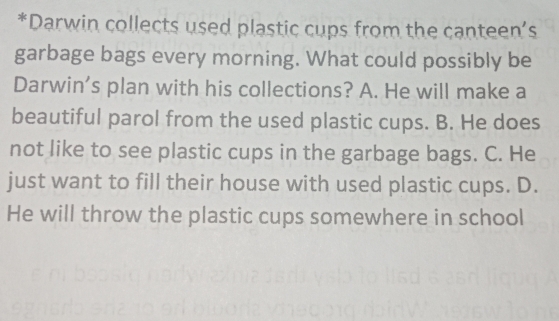 Darwin collects used plastic cups from the canteen’s
garbage bags every morning. What could possibly be
Darwin's plan with his collections? A. He will make a
beautiful parol from the used plastic cups. B. He does
not like to see plastic cups in the garbage bags. C. He
just want to fill their house with used plastic cups. D.
He will throw the plastic cups somewhere in school