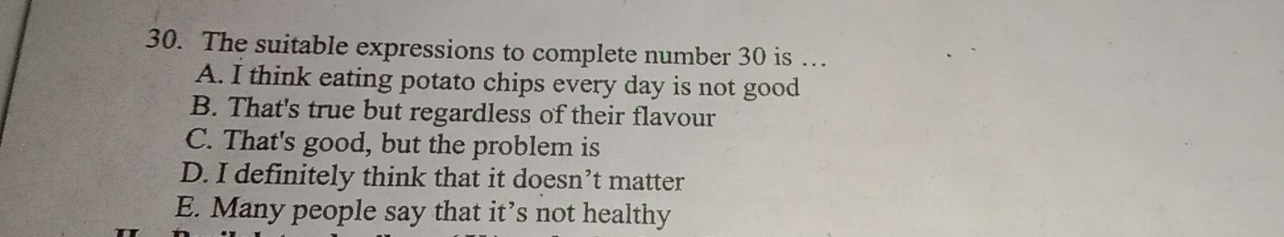 The suitable expressions to complete number 30 is …
A. I think eating potato chips every day is not good
B. That's true but regardless of their flavour
C. That's good, but the problem is
D. I definitely think that it doesn’t matter
E. Many people say that it’s not healthy